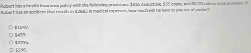 Robert has a health insurance policy with the following provisions: $535 deductible, $55 copay, and 80/20 coinsurance provision. If
Robert has an accident that results in $2885 in medical expenses, how much will he have to pay out of pocket?
$1049.
$459.
$2295.
$590.