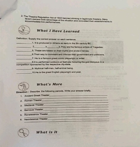 The Theatre Regulation Act of 1843 banned drinking in legitimate theaters. Marry 
lavern owners took edvantiage of the situation and renovated their establiahments to 
accommodate live performances. 
What I Have Learned 
Definition: Supply the correct answer on each sentence. 
_1. It is produced in Athans as early in the 5th cenfury BC. 
_2_ 3 _4. They are the famous writers of Tragedies. 
_5. These are based on their myths and ancient heroes. 
_6.Their way to comment and criticize their government and politicians. 
_7. He is a famous greek comic playwright or writer 
_8.It is performed outdoors at festivals honoring the god Dionysus in a 
competition sponsored by the respective city-state. 
_ 
9. Mythical half-man, half-animal being. 
_ 
10.He is the great English playwright and poet 
What's More 
Direction : Describe the following periods. Writs your answer briefly 
_ 
1. Ancient Greek Theater_ 
_ 
2. Roman Theater_ 
_ 
3. Medieval Theater_ 
_ 
4. Baroque Theate_ 
_ 
5. Renaissance Theater_ 
_ 
6. Neoclassical Theater_ 
What is It