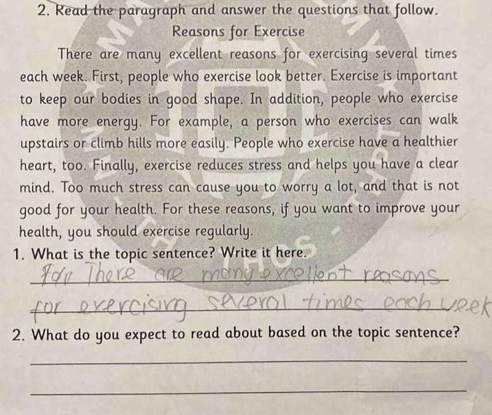 Read the paragraph and answer the questions that follow. 
Reasons for Exercise 
There are many excellent reasons for exercising several times 
each week. First, people who exercise look better. Exercise is important 
to keep our bodies in good shape. In addition, people who exercise 
have more energy. For example, a person who exercises can walk 
upstairs or climb hills more easily. People who exercise have a healthier 
heart, too. Finally, exercise reduces stress and helps you have a clear 
mind. Too much stress can cause you to worry a lot, and that is not 
good for your health. For these reasons, if you want to improve your 
health, you should exercise regularly. 
1. What is the topic sentence? Write it here. 
_ 
_ 
2. What do you expect to read about based on the topic sentence? 
_ 
_