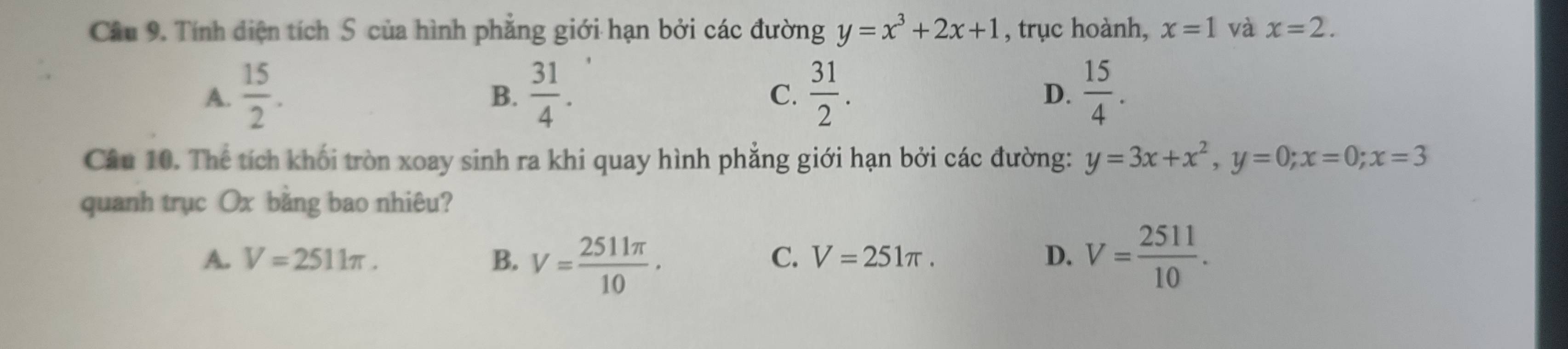 Tính diện tích S của hình phẳng giới hạn bởi các đường y=x^3+2x+1 , trục hoành, x=1 và x=2.
A.  15/2 .  31/4 .  31/2 . D.  15/4 . 
B.
C.
Câu 10. Thể tích khối tròn xoay sinh ra khi quay hình phẳng giới hạn bởi các đường: y=3x+x^2, y=0; x=0; x=3
quanh trục Ox bằng bao nhiêu?
A. V=2511π. B. V= 2511π /10 · V= 2511/10 .
C. V=251π. D.