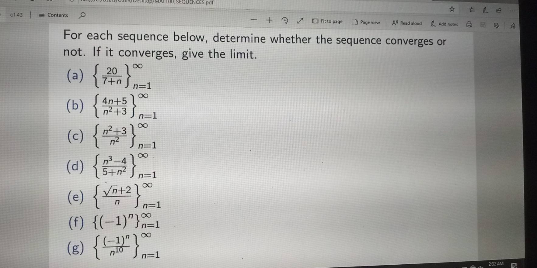 of 43 Contents Fit to page Page view A^(1)) Read aloud Add notes B 
For each sequence below, determine whether the sequence converges or 
not. If it converges, give the limit. 
(a)   20/7+n  _(n=1)^(∈fty)
(b) beginarrayl  (4n+5)/n^2+3  _(n=1)^(∈fty)
(c)   (n^2+3)/n^2  _(n=1)^(∈fty)
(d) beginarrayl  (n^3-4)/5+n^2  _(n=1)^(∈fty)
(e)   (sqrt(n)+2)/n  _(n=1)^(∈fty)
(f)  (-1)^n _(n=1)^(∈fty)
(g)  frac (-1)^nn^(10) _(n=1)^(∈fty)