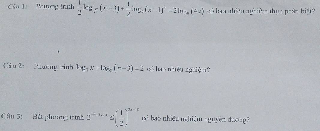 Phương trình  1/2 log _sqrt(3)(x+3)+ 1/2 log _9(x-1)^4=2log _9(4x) có bao nhiêu nghiệm thực phân biệt?
Câu 2: Phương trình log _2x+log _2(x-3)=2 có bao nhiêu nghiệm?
Câu 3: Bất phương trình 2^(x^2)-3x+4≤ ( 1/2 )^2x-10 có bao nhiêu nghiệm nguyên dương?