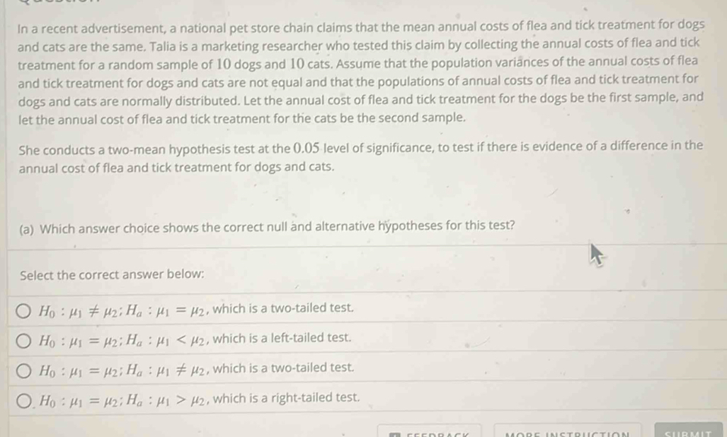 In a recent advertisement, a national pet store chain claims that the mean annual costs of flea and tick treatment for dogs
and cats are the same. Talia is a marketing researcher who tested this claim by collecting the annual costs of flea and tick
treatment for a random sample of 10 dogs and 10 cats. Assume that the population variances of the annual costs of flea
and tick treatment for dogs and cats are not equal and that the populations of annual costs of flea and tick treatment for
dogs and cats are normally distributed. Let the annual cost of flea and tick treatment for the dogs be the first sample, and
let the annual cost of flea and tick treatment for the cats be the second sample.
She conducts a two-mean hypothesis test at the 0.05 level of significance, to test if there is evidence of a difference in the
annual cost of flea and tick treatment for dogs and cats.
(a) Which answer choice shows the correct null and alternative hypotheses for this test?
Select the correct answer below:
H_0:mu _1!= mu _2; H_a:mu _1=mu _2 , which is a two-tailed test.
H_0:mu _1=mu _2; H_a:mu _1 , which is a left-tailed test.
H_0:mu _1=mu _2; H_a:mu _1!= mu _2 , which is a two-tailed test.
H_0:mu _1=mu _2; H_a:mu _1>mu _2 , which is a right-tailed test.