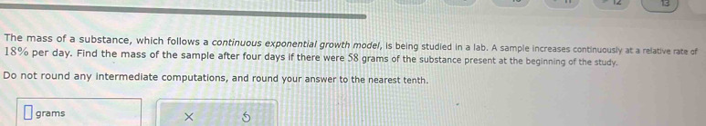 The mass of a substance, which follows a continuous exponential growth model, is being studied in a lab. A sample increases continuously at a relative rate of
18% per day. Find the mass of the sample after four days if there were 58 grams of the substance present at the beginning of the study. 
Do not round any intermediate computations, and round your answer to the nearest tenth.
grams
×