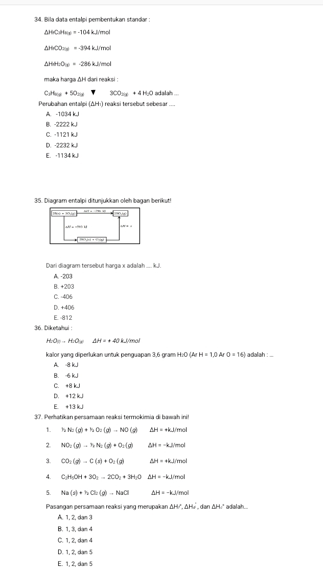 Bila data entalpi pembentukan standar :
△ H_fC_3H_8(g)=-104kJ/mol
△ H_fCO_2(g)=-394kJ/mol
△ H_fH_2O(g)=-286kJ/mol
maka harga ΔH dari reaksi :
C_3H_8(g)+5O_2(g) 3CO_2(g)+4H_2O adalah ...
Perubahan entalp (△ H_1) ) reaksi tersebut sebesar ....
A. -1034 kJ
B. -2222 kJ
C. -1121 kJ
D. -2232 kJ
E. -1134 kJ
35. Diagram entalpi ditunjukkan oleh bagan berikut!
Dari diagram tersebut harga x adalah .... kJ.
A. -203
B. +203
C. -406
D. +406
E. -812
36. Diketahui :
H_2O(g)to H_2O(g) △ H=+40 kJ/mol
kalor yang diperlukan untuk penguapan 3,6 gram H₂O (Ar H=1,0 Ar O=16) adalah : ...
A. -8 kJ
B. -6 kJ
C. +8 kJ
D. +12 kJ
E. +13 kJ
37. Perhatikan persamaan reaksi termokimia di bawah ini!
1. 1/2N_2(g)+1/2O_2(g)to NO(g) △ H=+kJ/mol
2. NO_2(g)to 1/2N_2(g)+O_2(g) △ H=-kJ/mol
3. CO_2(g)to C(s)+O_2(g) △ H=+kJ/mol
4. C_2H_5OH+3O_2to 2CO_2+3H_2O Delta H=-kJ/mol
5. Na(s)+Y_2Cl_2(g)to NaCl Delta H=-kJ/mol
Pasangan persamaan reaksi yang merupakan △ HI',△ H_d',dan△ H_c' adalah...
A. 1, 2, dan 3
B. 1, 3, dan 4
C. 1, 2, dan 4
D. 1, 2, dan 5
E. 1, 2, dan 5