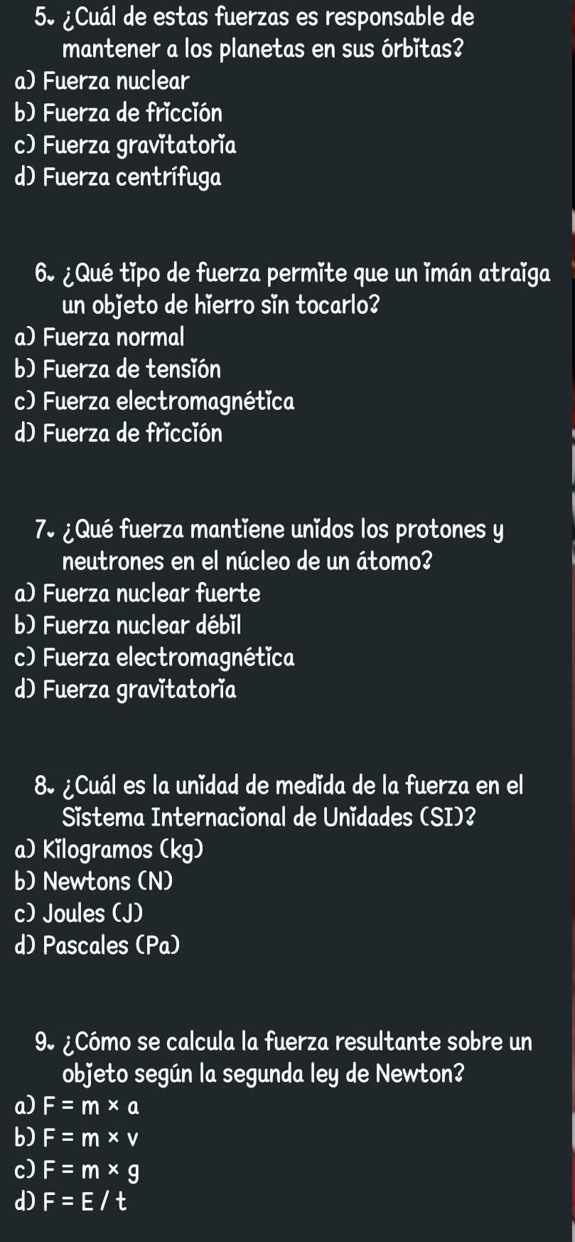 5º ¿Cuál de estas fuerzas es responsable de
mantener a los planetas en sus órbitas?
a) Fuerza nuclear
b) Fuerza de fricción
c) Fuerza gravitatoria
d) Fuerza centrífuga
6 ¿Qué tipo de fuerza permite que un imán atraïga
un objeto de hierro sin tocarlo?
a) Fuerza normal
b) Fuerza de tensión
c) Fuerza electromagnética
d) Fuerza de fricción
7º ¿Qué fuerza mantiene unidos los protones y
neutrones en el núcleo de un átomo?
a) Fuerza nuclear fuerte
b) Fuerza nuclear débil
c) Fuerza electromagnética
d) Fuerza gravitatoria
8º ¿Cuál es la unidad de medida de la fuerza en el
Sistema Internacional de Unidades (SI)?
a) Kilogramos (kg)
b) Newtons (N)
c) Joules (J)
d) Pascales (Pa)
9º ¿Cómo se calcula la fuerza resultante sobre un
objeto según la segunda ley de Newton?
a) F=m* a
b) F=m* v
c) F=m* g
d) F=E/t