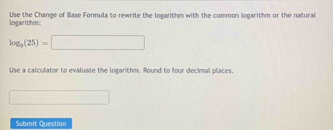 Use the Change of Base Formula to rewrite the logarithm with the common logarithm or the natural 
logarithm:
log _9(25)=□
Use a calculator to evaluate the logarithm. Round to four decimal places.....) □  
Submit Question