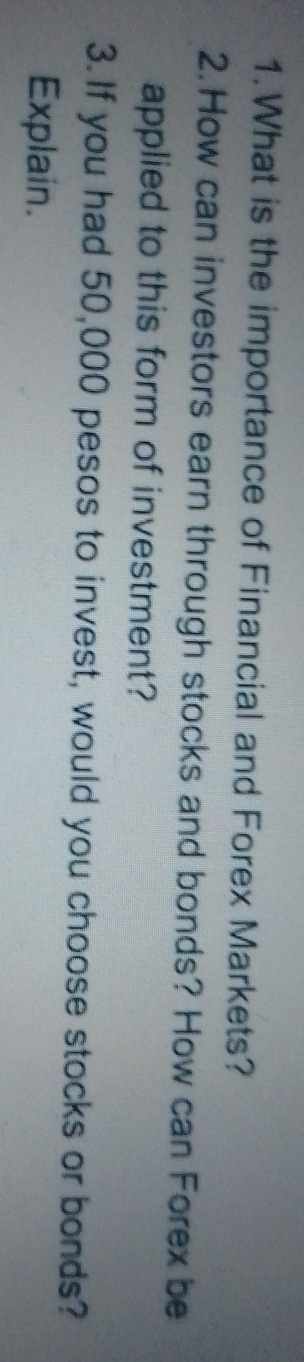 What is the importance of Financial and Forex Markets? 
2. How can investors earn through stocks and bonds? How can Forex be 
applied to this form of investment? 
3. If you had 50,000 pesos to invest, would you choose stocks or bonds? 
Explain.