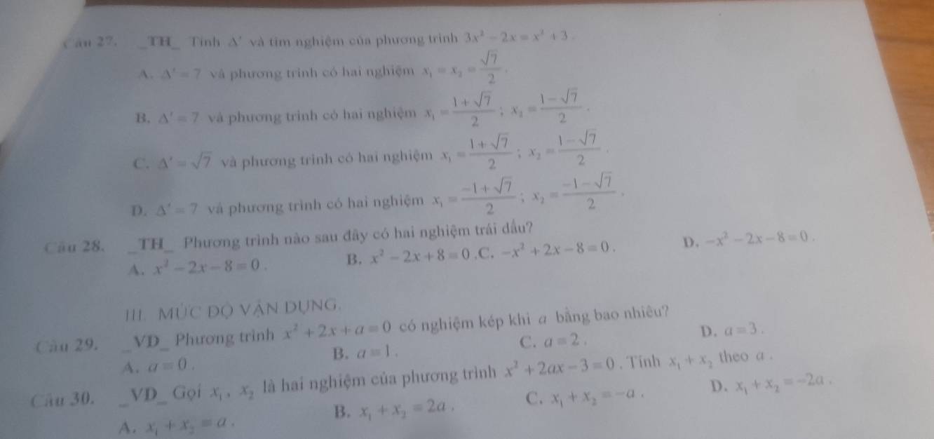 Căn 27. TH  Tính A'  và tim nghiệm của phương trình 3x^2-2x=x^2+3.
A. △ '=7 và phương trình có hai nghiệm x_1=x_2= sqrt(7)/2 .
B. △ '=7 và phương trinh có hai nghiệm x_1= (1+sqrt(7))/2 ;x_2= (1-sqrt(7))/2 .
C. △ '=sqrt(7) và phương trình có hai nghiệm x_1= (1+sqrt(7))/2 ;x_2= (1-sqrt(7))/2 
D. △ '=7 và phương trình có hai nghiệm x_1= (-1+sqrt(7))/2 ;x_2= (-1-sqrt(7))/2 .
Cău 28. _TH_ Phương trình nào sau đây có hai nghiệm trái dầu?
A. x^2-2x-8=0..C. -x^2+2x-8=0. D. -x^2-2x-8=0.
B. x^2-2x+8=0
111. MI ' C Dộ Vận Dụng,
Câu 29. _VD_ Phương trình x^2+2x+a=0 có nghiệm kép khi a bằng bao nhiêu?
A. a=0. B. a=1. C. a=2. D. a=3.
Câu 30. _VD_ Gọi x_1,x_2 là hai nghiệm của phương trình x^2+2ax-3=0. Tính x_1+x_2 theo a .
A. x_1+x_2=a.
B. x_1+x_2=2a. C. x_1+x_2=-a. D. x_1+x_2=-2a.