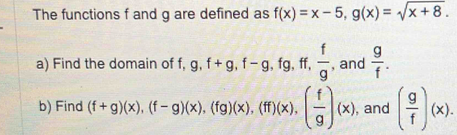 The functions f and g are defined as f(x)=x-5, g(x)=sqrt(x+8). 
a) Find the domain of f, g, f+g, f-g , fg, ff,  f/g  , and  g/f . 
b) Find (f+g)(x), (f-g)beginpmatrix xendpmatrix , (fg)beginpmatrix xendpmatrix , beginpmatrix ffendpmatrix beginpmatrix xendpmatrix , beginpmatrix  f/g endpmatrix beginpmatrix xendpmatrix , and ( g/f )(x).