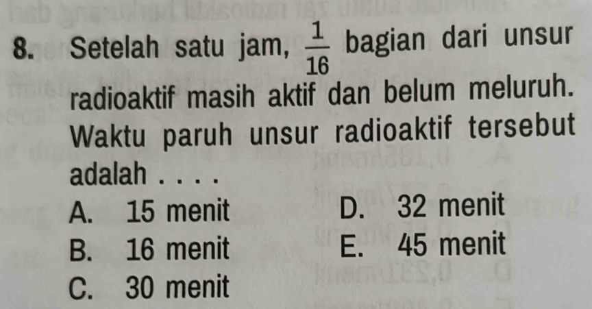 Setelah satu jam,  1/16  bagian dari unsur
radioaktif masih aktif dan belum meluruh.
Waktu paruh unsur radioaktif tersebut
adalah . . . .
A. 15 menit D. 32 menit
B. 16 menit E. 45 menit
C. 30 menit