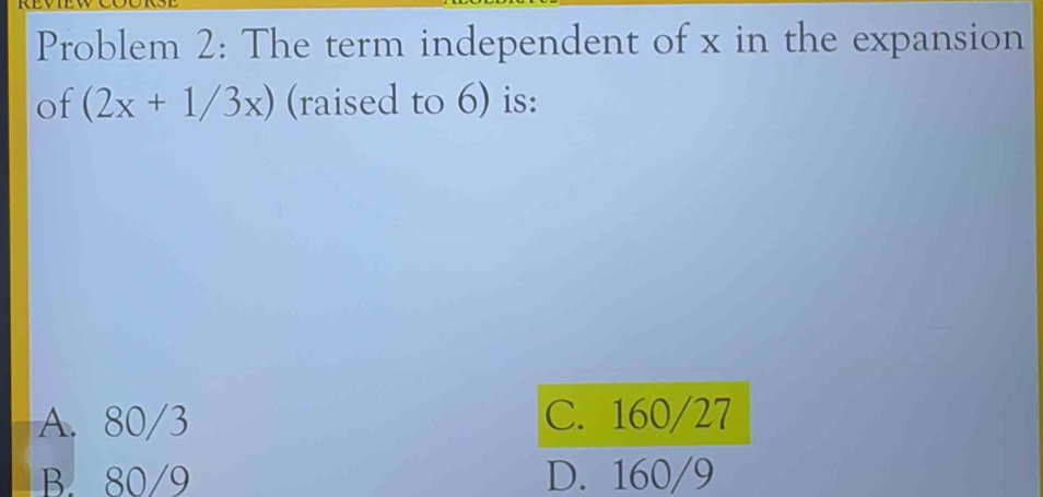 Problem 2: The term independent of x in the expansion
of (2x+1/3x) (raised to 6) is:
A. 80/3 C. 160/27
B. 80/9 D. 160/9