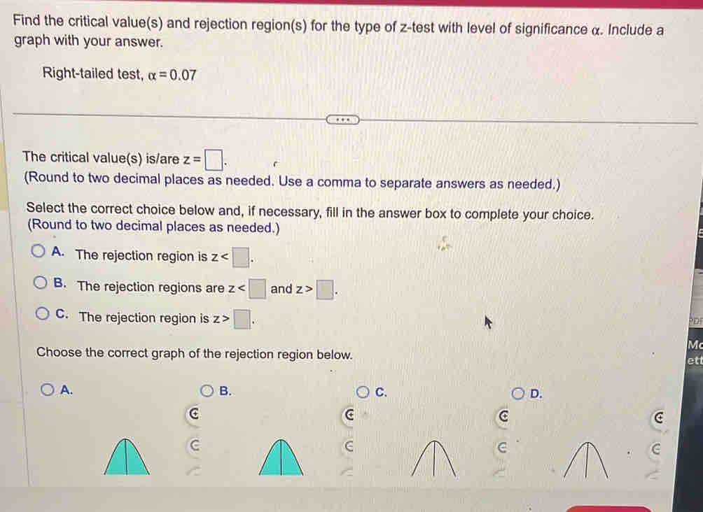 Find the critical value(s) and rejection region(s) for the type of z -test with level of significance α. Include a
graph with your answer.
Right-tailed test, alpha =0.07
The critical value(s) is/are z=□. 
(Round to two decimal places as needed. Use a comma to separate answers as needed.)
Select the correct choice below and, if necessary, fill in the answer box to complete your choice.
(Round to two decimal places as needed.)
A. The rejection region is z .
B. The rejection regions are z and z>□.
C. The rejection region is z>□. 
PD
Mc
Choose the correct graph of the rejection region below. et
A.
B.
C.
D.