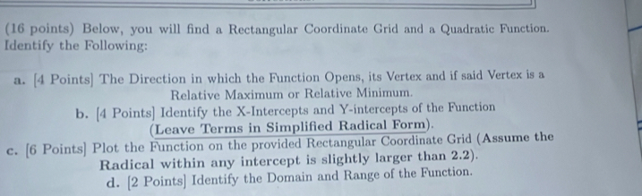 Below, you will find a Rectangular Coordinate Grid and a Quadratic Function. 
Identify the Following: 
a. [4 Points] The Direction in which the Function Opens, its Vertex and if said Vertex is a 
Relative Maximum or Relative Minimum. 
b. [4 Points] Identify the X-Intercepts and Y-intercepts of the Function 
(Leave Terms in Simplified Radical Form). 
c. [6 Points] Plot the Function on the provided Rectangular Coordinate Grid (Assume the 
Radical within any intercept is slightly larger than 2.2). 
d. [2 Points] Identify the Domain and Range of the Function.