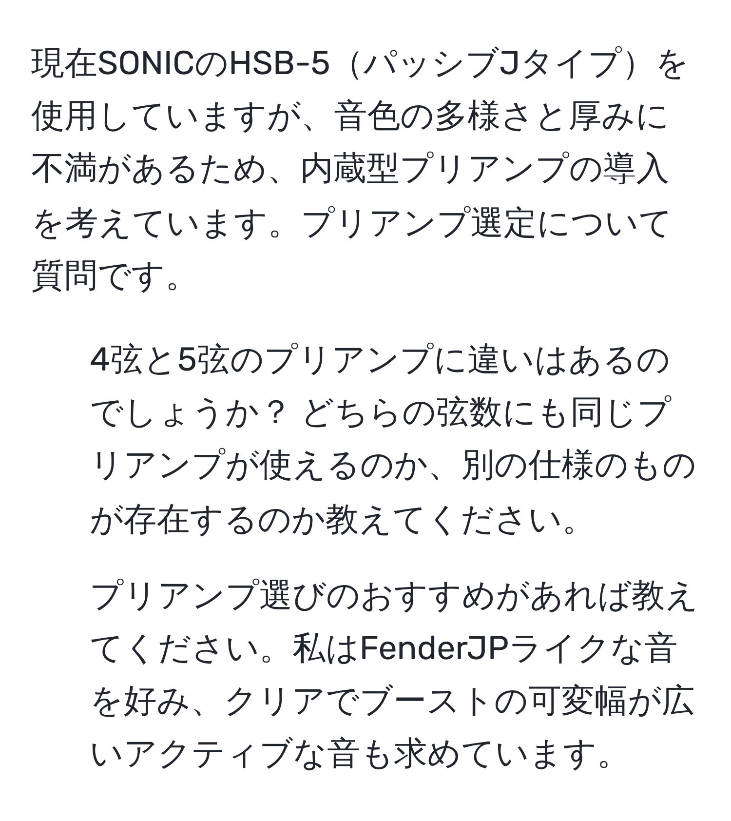 現在SONICのHSB-5パッシブJタイプを使用していますが、音色の多様さと厚みに不満があるため、内蔵型プリアンプの導入を考えています。プリアンプ選定について質問です。  
1. 4弦と5弦のプリアンプに違いはあるのでしょうか？ どちらの弦数にも同じプリアンプが使えるのか、別の仕様のものが存在するのか教えてください。  
2. プリアンプ選びのおすすめがあれば教えてください。私はFenderJPライクな音を好み、クリアでブーストの可変幅が広いアクティブな音も求めています。