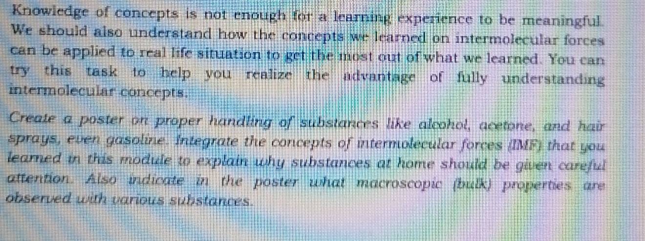 Knowledge of concepts is not enough for a learning experience to be meaningful. 
We should also understand how the concepts we learned on intermolecular forces 
can be applied to real life situation to get the most out of what we learned. You can 
try this task to help you realize the advantage of fully understanding 
intermolecular concepts. 
Create a poster on proper handling of substances like alcohol, acetone, and hair 
sprays, even gasoline. Integrate the concepts of intermolecular forces (IMF) that you 
learned in this module to explain why substances at home should be given careful 
attention. Also indicate in the poster what macroscopic (bulk) properties are 
observed with various substances.