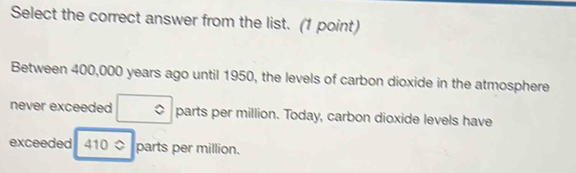 Select the correct answer from the list. (1 point) 
Between 400,000 years ago until 1950, the levels of carbon dioxide in the atmosphere 
never exceeded □ parts per million. Today, carbon dioxide levels have 
exceeded 410approx parts per million.