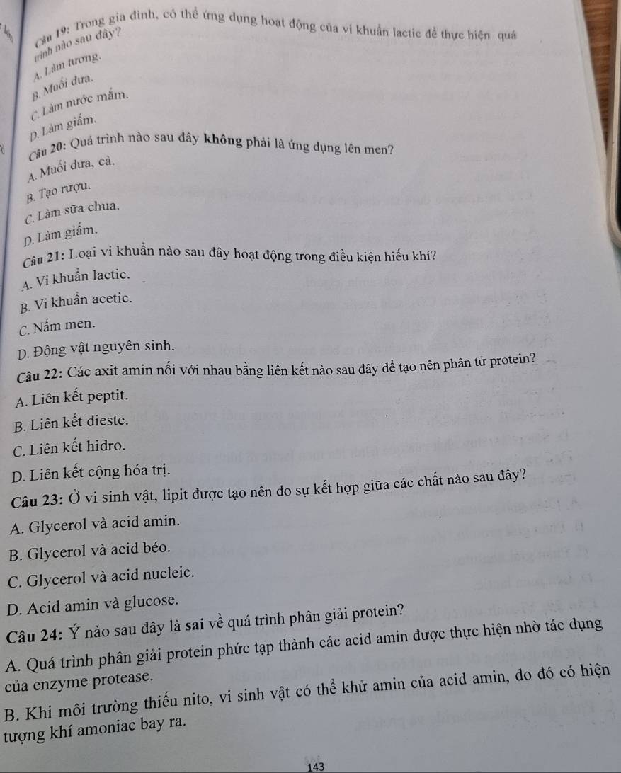 Cầu 19: Trong gia đình, có thể ứng dụng hoạt động của ví khuẩn lactic để thực hiện quá
β. Muối dưa. A. Làm tương. trình nào sau đây?
D. Làm giấm. C. Làm nước mắm.
Câu 20: Quá trình nào sau đây không phải là ứng dụng lên men?
A. Muối dưa, cả.
B. Tạo rượu.
C. Làm sữa chua.
D. Làm giấm.
Câu 21: Loại vi khuẩn nào sau đây hoạt động trong điều kiện hiếu khí?
A. Vi khuẩn lactic.
B. Vi khuẩn acetic.
C. Nấm men.
D. Động vật nguyên sinh.
Câu 22: Các axit amin nối với nhau bằng liên kết nào sau đây để tạo nên phân tử protein?
A. Liên kết peptit.
B. Liên kết dieste.
C. Liên kết hidro.
D. Liên kết cộng hóa trị.
Câu 23: Ở vi sinh vật, lipit được tạo nên do sự kết hợp giữa các chất nào sau đây?
A. Glycerol và acid amin.
B. Glycerol và acid béo.
C. Glycerol và acid nucleic.
D. Acid amin và glucose.
Câu 24: Ý nào sau đây là sai về quá trình phân giải protein?
A. Quá trình phân giải protein phức tạp thành các acid amin được thực hiện nhờ tác dụng
của enzyme protease.
B. Khi môi trường thiếu nito, vi sinh vật có thể khử amin của acid amin, do đó có hiện
tượng khí amoniac bay ra.
143