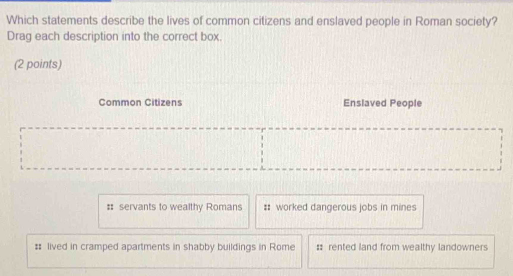 Which statements describe the lives of common citizens and enslaved people in Roman society?
Drag each description into the correct box.
(2 points)
Common Citizens Enslaved People
: servants to wealthy Romans #: worked dangerous jobs in mines
#: lived in cramped apartments in shabby buildings in Rome : rented land from wealthy landowners