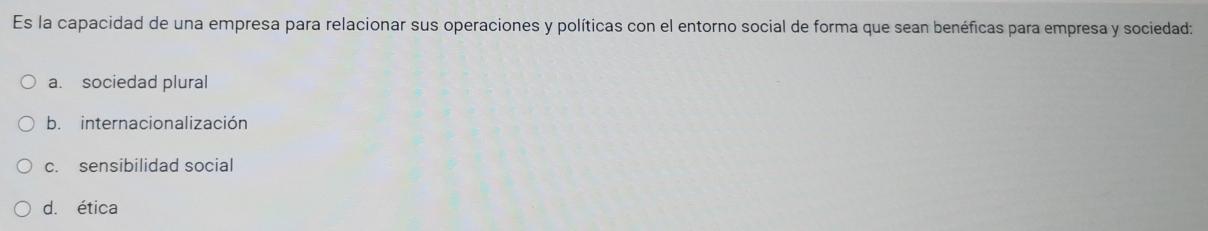 Es la capacidad de una empresa para relacionar sus operaciones y políticas con el entorno social de forma que sean benéficas para empresa y sociedad:
a. sociedad plural
b. internacionalización
c. sensibilidad social
d. ética