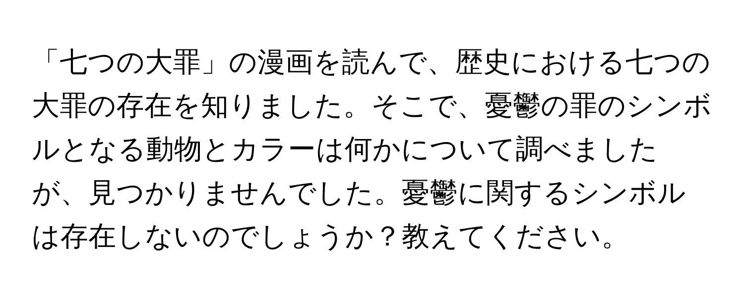 「七つの大罪」の漫画を読んで、歴史における七つの大罪の存在を知りました。そこで、憂鬱の罪のシンボルとなる動物とカラーは何かについて調べましたが、見つかりませんでした。憂鬱に関するシンボルは存在しないのでしょうか？教えてください。