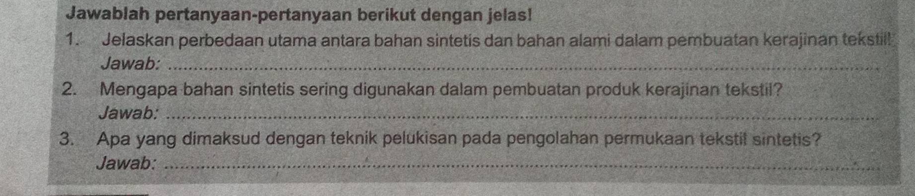 Jawablah pertanyaan-pertanyaan berikut dengan jelas! 
1. Jelaskan perbedaan utama antara bahan sintetis dan bahan alami dalam pembuatan kerajinan tekstill 
Jawab:_ 
2. Mengapa bahan sintetis sering digunakan dalam pembuatan produk kerajinan tekstil? 
Jawab:_ 
3. Apa yang dimaksud dengan teknik pelukisan pada pengolahan permukaan tekstil sintetis? 
Jawab:_