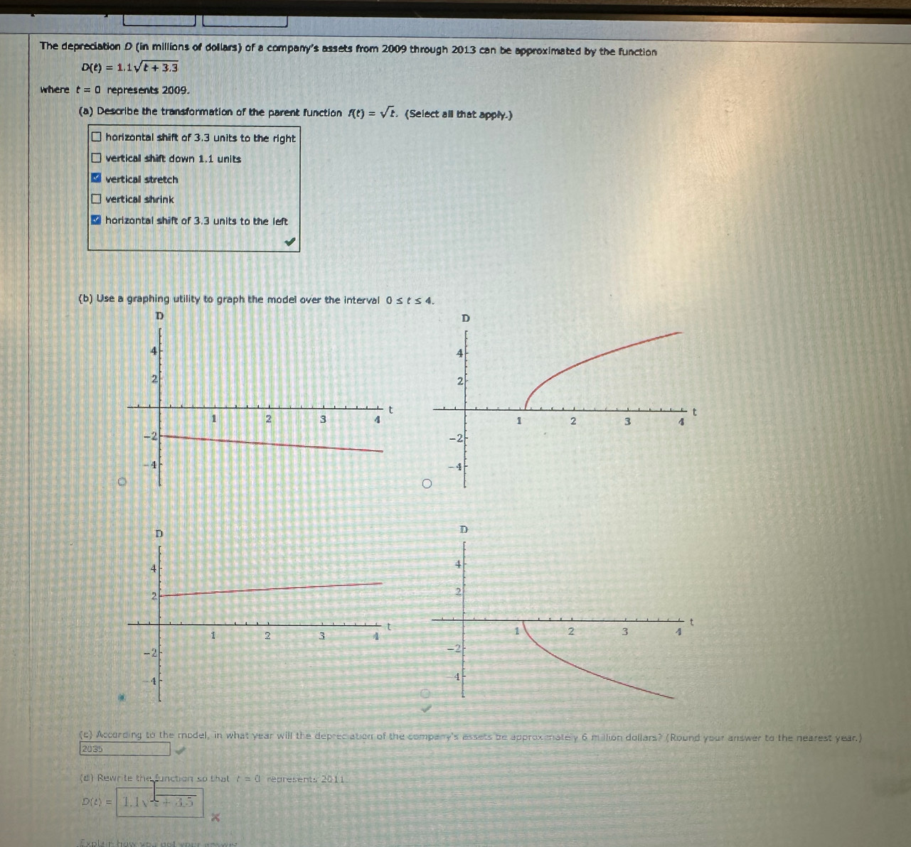 The depreciation D (in millions of dollars) of a company's assets from 2009 through 2013 can be approximated by the function
D(t)=1.1sqrt(t+3.3)
where t=0 represents 2009.
(a) Describe the transformation of the parent function f(t)=sqrt(t). (Select all that apply.)
horizontal shift of 3.3 units to the right
vertical shift down 1.1 units
vertical stretch
vertical shrink
horizontal shift of 3.3 units to the left
(b) Use a graphing utility to graph the model over the interval 0≤ t≤ 4. 
(c) According to the model, in what year will the depreciation of the company's assets be approxmately 6 million dollars? (Round your answer to the nearest year.)
2035
(d) Rewrite the function so that t=0 represents 2011
D(t)=1.1sqrt(t+3.5)