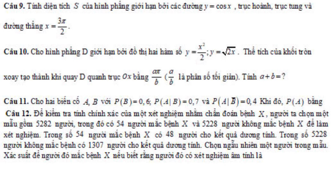 Tính diện tích S của hình phẳng giới hạn bởi các đường y=cos x , trục hoành, trục tung và 
đường thắng x= 3π /2 . 
Câu 10. Cho hình phẳng D giới hạn bởi đồ thị hai hàm số y= x^2/2 ; y=sqrt(2x). Thể tích của khối tròn 
xoay tạo thành khi quay D quanh trục 0x bằng  aπ /b ( a/b  là phân số tối giản). Tính a+b= ? 
Câu 11. Cho hai biển cổ A, B với P(B)=0,6; P(A|B)=0,7 và P(A|overline B)=0,4 Khi đó, P(A) bǎng 
Cầu 12. Để kiểm tra tính chính xác của một xét nghiệm nhằm chẩn đoán bệnh X , người ta chọn một 
mẫu gồm 5282 người, trong đó có 54 người mắc bệnh X và 5228 người không mắc bệnh X để làm 
xét nghiệm. Trong số 54 người mắc bệnh X có 48 người cho kết quả dương tính. Trong số 5228
người không mắc bệnh có 1307 người cho kết quả dương tính. Chọn ngẫu nhiên một người trong mẫu. 
Xác suất để người đó mắc bệnh X nếu biết rằng người đó có xét nghiệm âm tính là