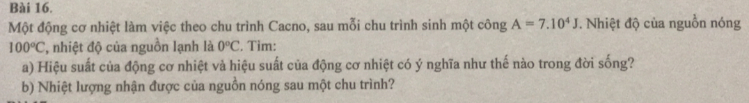 Một động cơ nhiệt làm việc theo chu trình Cacno, sau mỗi chu trình sinh một công A=7.10^4J. Nhiệt độ của nguồn nóng
100°C , nhiệt độ của nguồn lạnh là 0°C. Tìm: 
a) Hiệu suất của động cơ nhiệt và hiệu suất của động cơ nhiệt có ý nghĩa như thế nào trong đời sống? 
b) Nhiệt lượng nhận được của nguồn nóng sau một chu trình?