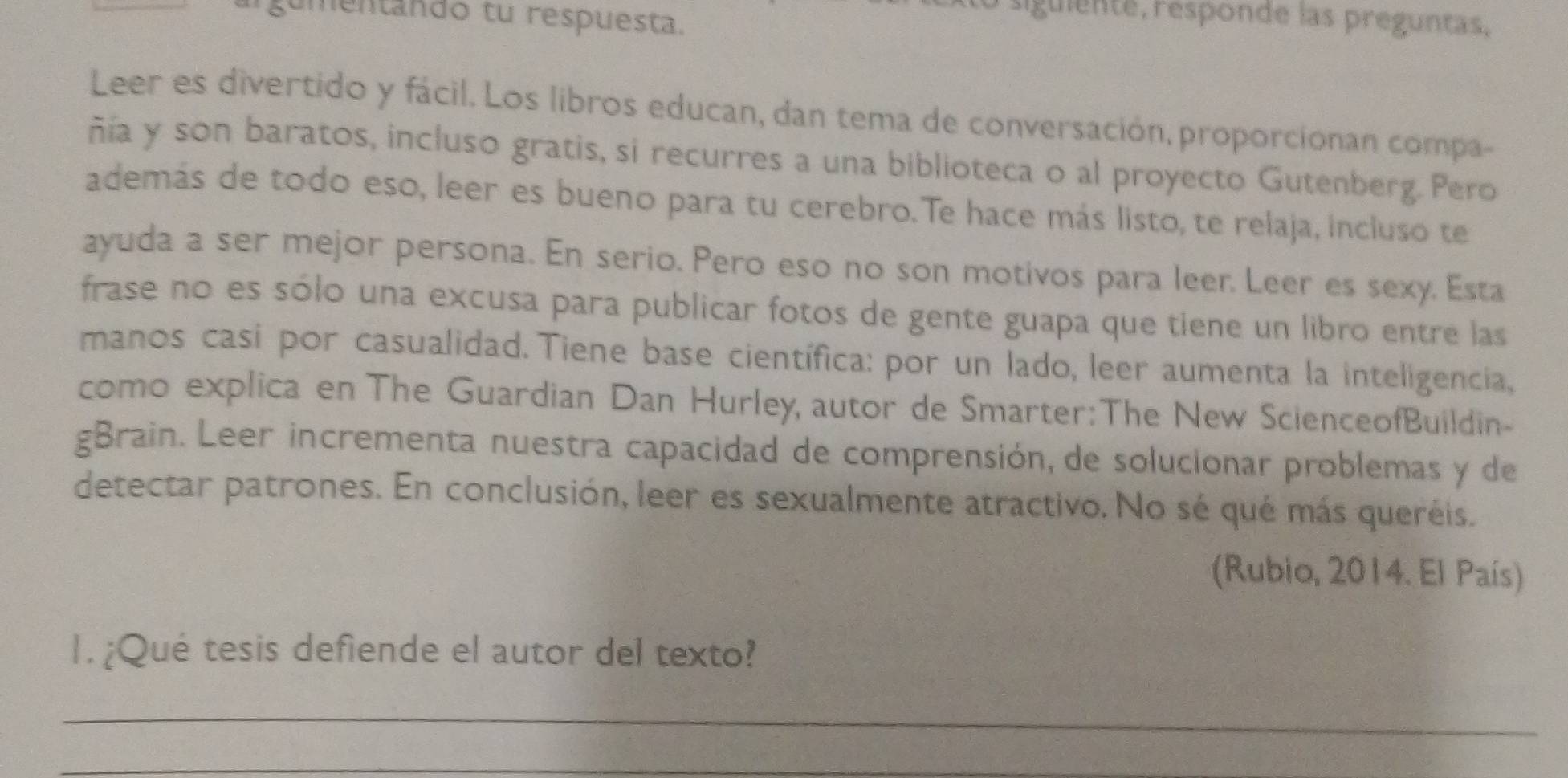 gumentando tu respuesta. 
siguiente, responde las preguntas. 
Leer es divertido y fácil. Los libros educan, dan tema de conversación, proporcionan compa- 
ñía y son baratos, incluso gratis, si recurres a una biblioteca o al proyecto Gutenberg. Pero 
además de todo eso, leer es bueno para tu cerebro.Te hace más listo, te relaja, incluso te 
ayuda a ser mejor persona. En serio. Pero eso no son motivos para leer. Leer es sexy. Esta 
frase no es sólo una excusa para publicar fotos de gente guapa que tiene un libro entre las 
manos casi por casualidad. Tiene base científica: por un lado, leer aumenta la inteligencia, 
como explica en The Guardian Dan Hurley, autor de Smarter: The New ScienceofBuildin- 
gBrain. Leer incrementa nuestra capacidad de comprensión, de solucionar problemas y de 
detectar patrones. En conclusión, leer es sexualmente atractivo. No sé qué más queréis. 
(Rubio, 2014. El País) 
I. ¿Qué tesis defiende el autor del texto? 
_ 
_