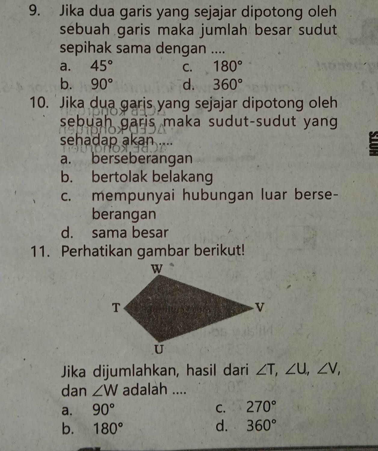 Jika dua garis yang sejajar dipotong oleh
sebuah garis maka jumlah besar sudut
sepihak sama dengan ....
a. 45° C. 180°
b. 90° d. 360°
10. 'Jika dua garis yang sejajar dipotong oleh
sebuah garis maka sudut-sudut yang
sehadap akan ....
a. berseberangan
b. bertolak belakang
c. mempunyai hubungan luar berse-
berangan
d. sama besar
11. Perhatikan gambar berikut!
Jika dijumlahkan, hasil dari ∠ T, ∠ U, ∠ V, 
dan ∠ W adalah ....
a. 90° C. 270°
b. 180° d. 360°