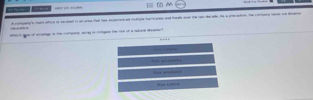 ]=5- +4 Relet 1&/37 (ID. 411368) AA
insurance. A company's main office is located in an area that has experienced multiple hurricanes and floods over the last decade. As a precaution, the company takes out disaster
Which trpe of strategy is the company using to mitigate the risk of a natural disaster?
Prisl tranater
Risi acceptance
Risk avoidance
Risk control