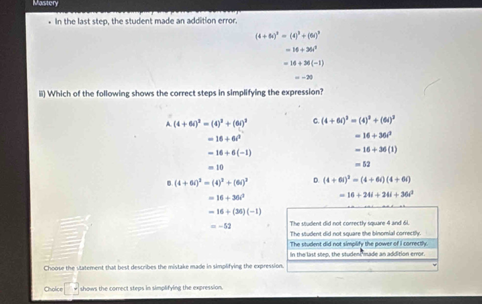 Mastery
In the last step, the student made an addition error.
(4+6i)^2=(4)^2+(6i)^2
=16+36i^2
=16+36(-1)
=-20
ii) Which of the following shows the correct steps in simplifying the expression?
A. (4+6i)^2=(4)^2+(6i)^2
C. (4+6i)^2=(4)^2+(6i)^2
=16+6i^2
=16+36t^2
=16+6(-1)
=16+36(1)
=10
=52
B. (4+6i)^2=(4)^2+(6i)^2
D. (4+6i)^2=(4+6i)(4+6i)
=16+36i^2
=16+24i+24i+36i^2
=16+(36)(-1)
=-52
The student did not correctly square 4 and 6i.
The student did not square the binomial correctly.
The student did not simplify the power of I correctly.
In the last step, the student made an addition error.
Choose the statement that best describes the mistake made in simplifying the expression.
Choice □ downarrow shows the correct steps in simplifying the expression.