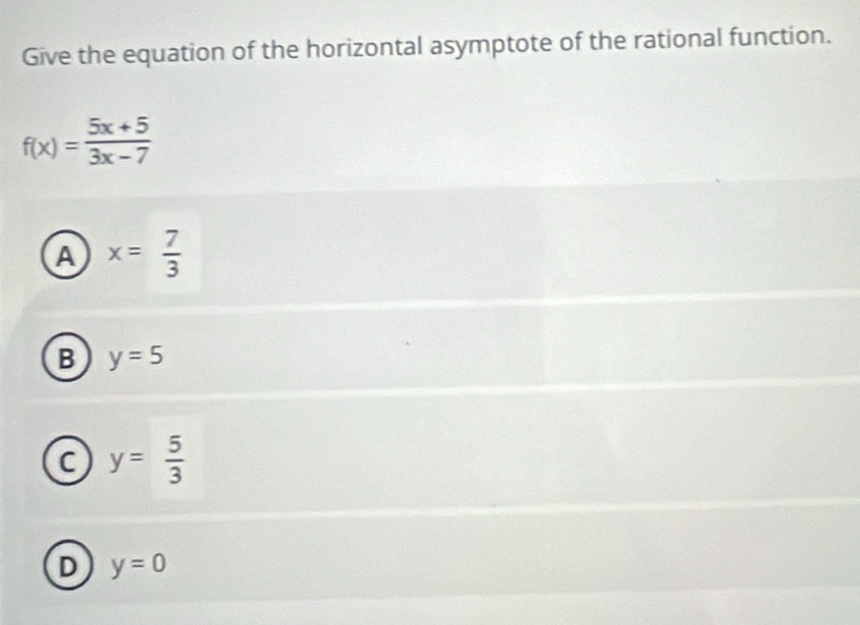 Give the equation of the horizontal asymptote of the rational function.
f(x)= (5x+5)/3x-7 
A x= 7/3 
B y=5
C y= 5/3 
D y=0