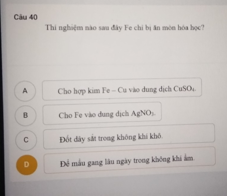 Thí nghiệm nào sau đây Fe chỉ bị ăn mòn hóa học?
A Cho hợp kim Fe - Cu vào dung dịch CuSO₄.
B Cho Fe vào dung dịch AgNO₃.
C Đốt dây sắt trong không khí khô
D Đề mẫu gang lâu ngày trong không khí ẩm