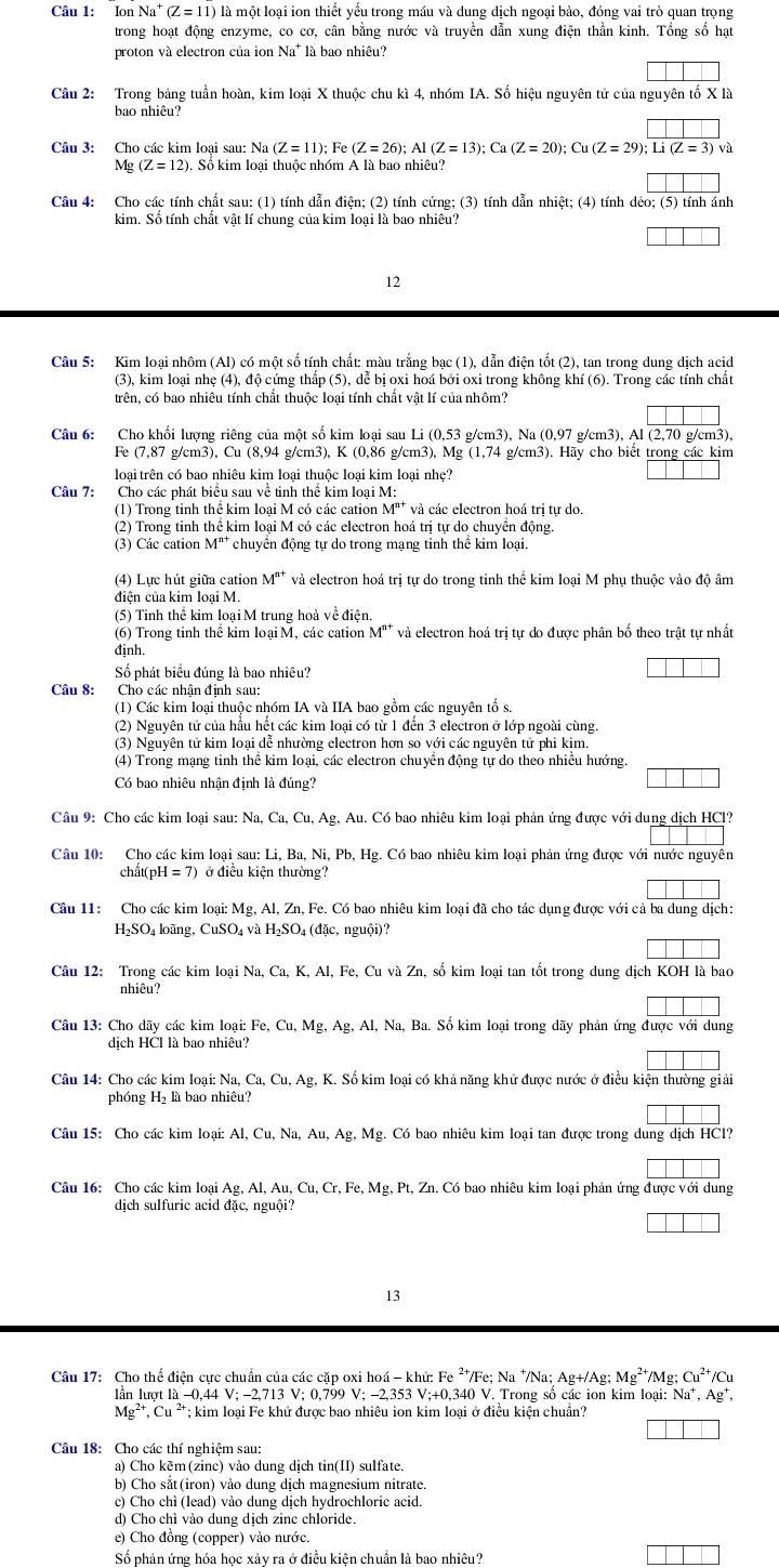 Ion Na (Z=11) là một loại ion thiết yếu trong máu và dung dịch ngoại bảo, đóng vai trò quan trọng
trong hoạt động enzyme, co cơ, cân bằng nước và truyền dẫn xung điện thần kinh. Tổng số hạt
proton và electron của ion Na * là bao nhiêu?
Câu 2: Trong bảng tuần hoàn, kim loại X thuộc chu kì 4, nhóm IA. Số hiệu nguyên tử của nguyên tố X là
bao nhiêu?
Câu 3: Cho các kim loại sau: Na (Z=11); Fe (Z=26);Al(Z=13);Ca(Z=20);Cu(Z=29);overline Li(Z=3)ve
M g(Z=12) ). Số kim loại thuộc nhóm A là bao nhiêu?
Câu 4: Cho các tính chất sau: (1) tính dẫn điện; (2) tính cứng; (3) tính dẫn nhiệt; (4) tính dẻo; (5) tính ánh
kim. Số tính chất vật lí chung của kim loại là bao nhiêu?
12
Câu 5: Kim loại nhôm (Al) có một số tính chất: màu trắng bạc (1), dẫn điện tốt (2), tan trong dung dịch acid
(3), kim loại nhẹ (4), độ cứng thấp (5), dể bị oxi hoá bởi oxi trong không khí (6). Trong các tính chất
trên, có bao nhiêu tính chất thuộc loại tính chất vật lí của nhôm?
Câu 6: Cho khối lượng riêng của một số kim loại sau Li (0,53 g/cm3), Na (0,97 g/cm3), Al (2,70 g/cm3),
Fe (7,87 g/cm3), Cu (8,94 g/cm3), K (0,86 g/cm3), Mg (1,74 g/cm3). Hãy cho biết trong các kim
loại trên có bao nhiêu kim loại thuộc loại kim loại nhẹ?
Câu 7: Cho các phát biểu sau về tinh thể kim loại M:
(1) Trong tinh thể kim loại M có các cation M'* và các electron hoá trị tự do.
(2) Trong tinh thể kim loại M có các electron hoá trị tự do chuyển động.
(3) Các cation M^(n+) chuyển động tự do trong mạng tinh thể kim loại.
(4) Lực hút giữa cation M^(n+) và electron hoá trị tự do trong tinh thể kim loại M phụ thuộc vào độ âm
điện của kim loại M.
(5) Tinh thể kim loại M trung hoà về điện.
(6) Trong tinh thể kim loại M, các cation M"* và electron hoá trị tự do được phân bố theo trật tự nhất
định.
Số phát biểu đúng là bao nhiêu?
Câu 8: Cho các nhân đinh sau:
(1) Các kim loại thuộc nhóm IA và IIA bao gồm các nguyên tổ s.
(2) Nguyên tử của hầu hết các kim loại có từ 1 đến 3 electron ở lớp ngoài cùng.
(3) Nguyên tử kim loại dễ nhường electron hơn so với các nguyên tử phi kim.
(4) Trong mạng tinh thể kim loại, các electron chuyển động tự do theo nhiều hướng.
Có bao nhiêu nhận định là đúng?
Câu 9: Cho các kim loại sau: Na, Ca,Cu,Ag Au. Có bao nhiêu kim loại phản ứng được với dung dịch HCl?
Câu 10: Cho các kim loại sau Li,Ba,Ni,Pb,Hg g. Có bao nhiêu kim loại phản ứng được với nước nguyên
chất( pH=7) ở điều kiện thường?
Câu 11: Cho các kim loại: Mg, Al, Zn, Fe. Có bao nhiêu kim loại đã cho tác dụng được với cả ba dung dịch:
H_2SO_4 4 loãng, CuSO_4vaH_2SO_4(d x, nguội)?
Câu 12: Trong các kim loại Na,Ca,K,Al,Fe e, Cu và Zn, số kim loại tan tốt trong dung dịch KOH là bao
nhiêu?
Câu 13: Cho dãy các kim loại: Fe,Cu,Mg,Ag,Al,Na a, Ba. Số kim loại trong dãy phản ứng được với dung
dịch HCl là bao nhiêu?
Câu 14: Cho các kim loại: Na, Ca,Cu,Ag, K. Số kim loại có khả năng khử được nước ở điều kiện thường giải
phóng H₂ là bao nhiêu?
Câu 15: Cho các kim loại: Al,Cu,Na,Au,Ag,Mg.C6 bao nhiêu kim loại tan được trong dung dịch HCl?
Câu 16: Cho các kim loại Ag,Al,Au,Cu,Cr,Fe,Mg :, Pt, Zn. Có bao nhiêu kim loại phản ứng được với dung
dịch sulfuric acid đặc, nguội?
13
Câu 17: Cho thể điện cực chuẩn của các cặp oxi hoá - khử: Fe ²*/Fe; Na */Na; Ag+/Ag; Mg^(2+) Mg; Cu^(2+)/Cu
lần lượt l -0,44V;-2,713V;; 0.799 V;-2,353V;+0, 340 V. Trong số các ion kim loại: Na^+,Ag^+,
Mg^(2+),Cu^(2+) T; kim loại Fe khử được bao nhiêu ion kim loại ở điều kiện chuẩn?
Câu 18: Cho các thí nghiệm sau:
a) Cho kẽm(zinc) vào dung dịch tin(II) sulfate.
b) Cho sắt(iron) vào dung dịch magnesium nitrate.
c) Cho chì (lead) vào dung dịch hydrochloric acid.
d) Cho chì vảo dung dịch zinc chloride.
e) Cho đồng (copper) vào nước.
Số phản ứng hóa học xảy ra ở điều kiện chuẩn là bao nhiêu?