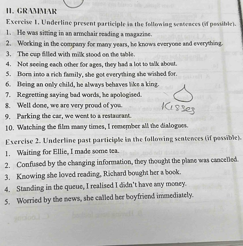 GRAMMAR 
Exercise 1. Underline present participle in the following sentences (if possible). 
1. He was sitting in an armchair reading a magazine. 
2. Working in the company for many years, he knows everyone and everything. 
3. The cup filled with milk stood on the table. 
4. Not seeing each other for ages, they had a lot to talk about. 
5. Born into a rich family, she got everything she wished for. 
6. Being an only child, he always behaves like a king. 
7. Regretting saying bad words, he apologised. 
8. Well done, we are very proud of you. 
9. Parking the car, we went to a restaurant. 
10. Watching the film many times, I remember all the dialogues. 
Exercise 2. Underline past participle in the following sentences (if possible). 
1. Waiting for Ellie, I made some tea. 
2. Confused by the changing information, they thought the plane was cancelled. 
3. Knowing she loved reading, Richard bought her a book. 
4. Standing in the queue, I realised I didn’t have any money. 
5. Worried by the news, she called her boyfriend immediately.