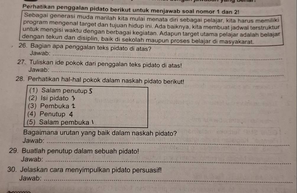 Perhatikan penggalan pidato berikut untuk menjawab soal nomor 1 dan 2! 
Sebagai generasi muda marilah kita mulai menata diri sebagai pelajar, kita harus memiliki 
program mengenal target dan tujuan hidup ini. Ada baiknya, kita membuat jadwal terstruktur 
untuk mengisi waktu dengan berbagai kegiatan. Adapun target utama pelajar adalah belajar 
dengan tekun dan disiplin, baik di sekolah maupun proses belajar di masyakarat. 
26. Bagian apa penggalan teks pidato di atas? 
Jawab:_ 
_ 
27. Tuliskan ide pokok dari penggalan teks pidato di atas! 
_ 
Jawab:_ 
_ 
28. Perhatikan hal-hal pokok dalam naskah pidato berikut! 
(1) Salam penutup 5
(2) Isi pidato  
(3) Pembuka 2
(4) Penutup 4
(5) Salam pembuka 
Bagaimana urutan yang baik dalam naskah pidato? 
Jawab:_ 
29. Buatlah penutup dalam sebuah pidato! 
Jawab:_ 
30. Jelaskan cara menyimpulkan pidato persuasif! 
Jawab:_