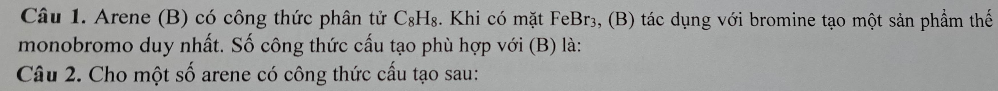 Arene (B) có công thức phân tử C_8H_8. Khi có mặt FeBr₃, (B) tác dụng với bromine tạo một sản phầm thế 
monobromo duy nhất. Số công thức cấu tạo phù hợp với (B) là: 
Câu 2. Cho một số arene có công thức cấu tạo sau: