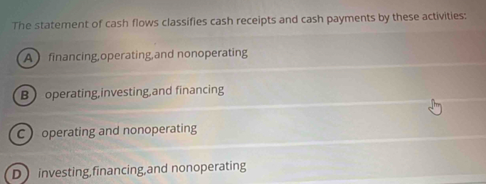 The statement of cash flows classifies cash receipts and cash payments by these activities:
A financing,operating,and nonoperating
B operating,investing,and financing
C operating and nonoperating
D investing,financing,and nonoperating