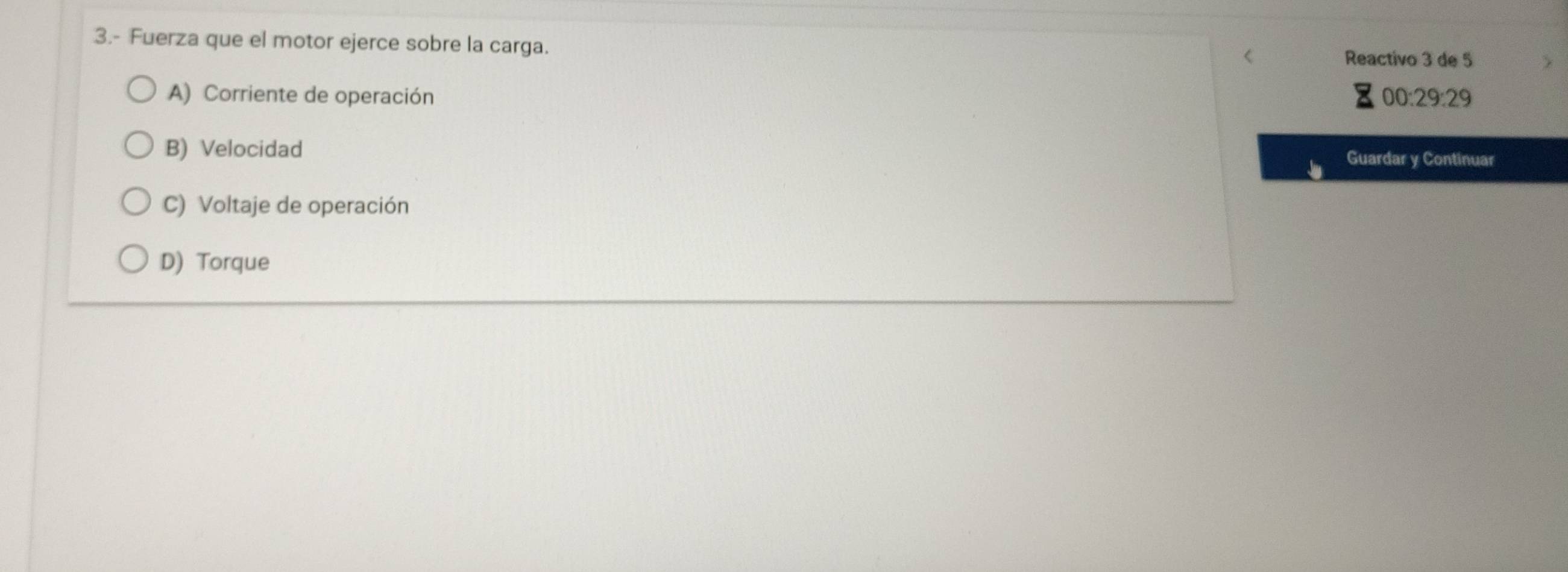 3.- Fuerza que el motor ejerce sobre la carga. Reactivo 3 de 5
A) Corriente de operación 00:29:29
B) Velocidad Guardar y Continuar
C) Voltaje de operación
D) Torque