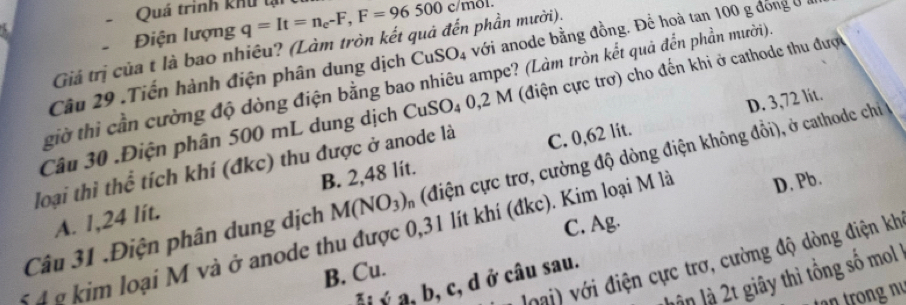 Quá trình khu tại q=It=n_e-F, F=96500c/m
Điện lượng
Giả trị của t là bao nhiêu? (Làm tròn kết quả đến phần mười).
Câu 29 .Tiến hành điện phân dung dịch CuSO_4 với anode bằng đồng. Để hoà tan 100 g đóng ở
giờ thì cần cường độ dòng điện bằng bao nhiêu ampe? (Làm tròn kết quả đển phần mười)
D. 3,72 lit.
Câu 30 .Điện phân 500 mL dung dịch CuSO₄ 0,2 M (điện cực trơ) cho đến khi ở cathode thu được
loại thì thể tích khí (đkc) thu được ở anode là C. 0,62 lit.
B. 2,48 lit.
Câu 31 .Điện phân dung dịch M(NO_3) % (điện cực trơ, cường độ dòng điện không đồi), ở cathode chi
A. 1,24 lit.
C. Ag.
5 4 g kim loại M và ở anode thu được 0,31 lít khí (đkc). Kim loại M là D. Pb.
Joại) với điện cực trơ, cường độ dòng điện kh
B. Cu.
lận là 2t giãy thì tổng số mol
*i ý a, b, c, d ở câu sau.
tn tr ng nị