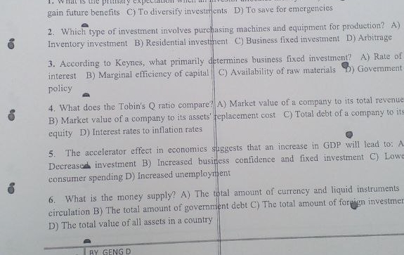 what is the priary expectation
gain future benefits C) To diversify investments D) To save for emergencies
2. Which type of investment involves purchasing machines and equipment for production? A)
6 Inventory investment B) Residential investment C) Business fixed investment D) Arbitrage
3. According to Keynes, what primarily determines business fixed investment? A) Rate of
interest B) Marginal efficiency of capital C) Availability of raw materials D) Government
policy
4. What does the Tobin's Q ratio compare?A) Market value of a company to its total revenue
6 B) Market value of a company to its assets' replacement cost C) Total debt of a company to its
equity D) Interest rates to inflation rates
5. The accelerator effect in economics suggests that an increase in GDP will lead to: A
Decreased investment B) Increased business confidence and fixed investment C) Low
i consumer spending D) Increased unemployment
6. What is the money supply? A) The total amount of currency and liquid instruments
circulation B) The total amount of government debt C) The total amount of foreign investmer
D) The total value of all assets in a country
BY GFNG D