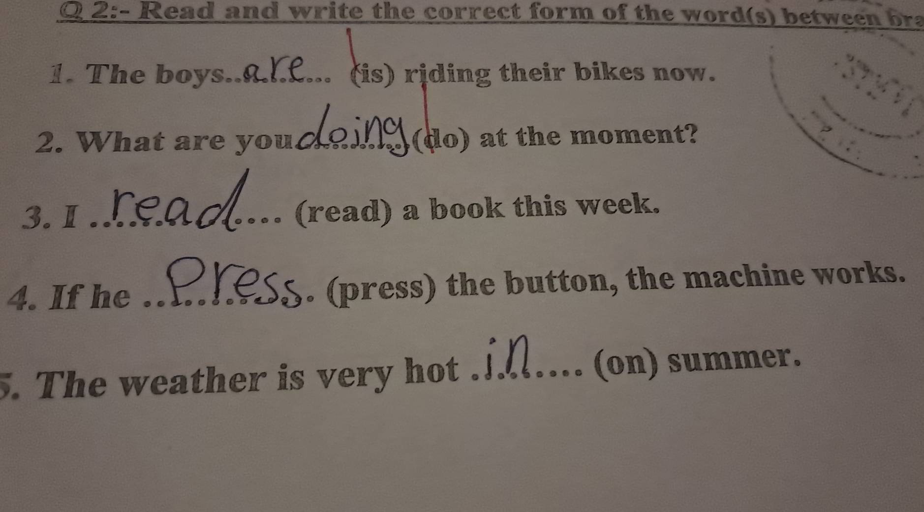 Read and write the correct form of the word(s) between bra 
1. The boys_ (is) riding their bikes now. 
2. What are you_ (do) at the moment? 
3. I _(read) a book this week. 
4. If he _. (press) the button, the machine works. 
. The weather is very hot ._ (on) summer.