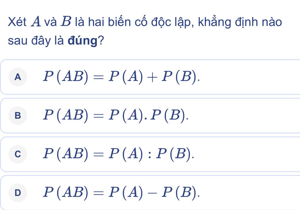 Xét A và B là hai biến cố độc lập, khẳng định nào
sau đây là đúng?
A P(AB)=P(A)+P(B).
B P(AB)=P(A).P(B).
C P(AB)=P(A):P(B).
D P(AB)=P(A)-P(B).