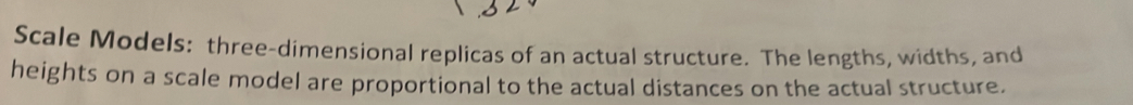 Scale Models: three-dimensional replicas of an actual structure. The lengths, widths, and 
heights on a scale model are proportional to the actual distances on the actual structure.