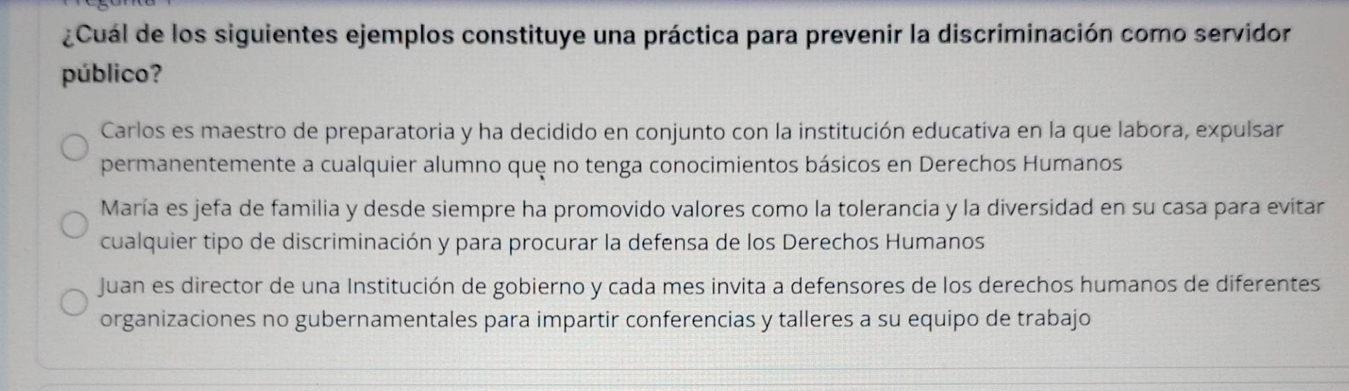 ¿Cuál de los siguientes ejemplos constituye una práctica para prevenir la discriminación como servidor
público?
Carlos es maestro de preparatoria y ha decidido en conjunto con la institución educativa en la que labora, expulsar
permanentemente a cualquier alumno quę no tenga conocimientos básicos en Derechos Humanos
María es jefa de familia y desde siempre ha promovido valores como la tolerancia y la diversidad en su casa para evitar
cualquier tipo de discriminación y para procurar la defensa de los Derechos Humanos
Juan es director de una Institución de gobierno y cada mes invita a defensores de los derechos humanos de diferentes
organizaciones no gubernamentales para impartir conferencias y talleres a su equipo de trabajo