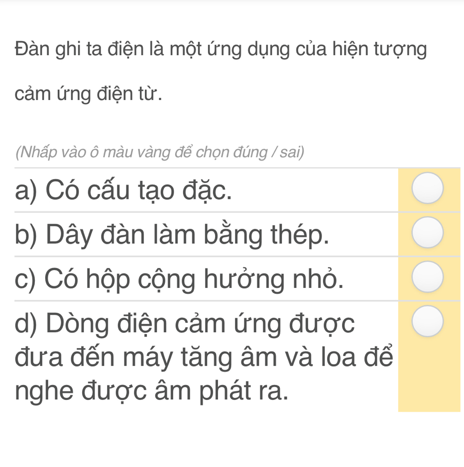 Đàn ghi ta điện là một ứng dụng của hiện tượng
cảm ứng điện từ.
(Nhấp vào ô màu vàng để chọn đúng / sai)
a) Có cấu tạo đặc.
b) Dây đàn làm bằng thép.
c) Có hộp cộng hưởng nhỏ.
d) Dòng điện cảm ứng được
đưa đến máy tăng âm và loa để
nghe được âm phát ra.