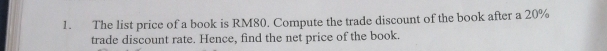 The list price of a book is RM80. Compute the trade discount of the book after a 20%
trade discount rate. Hence, find the net price of the book.