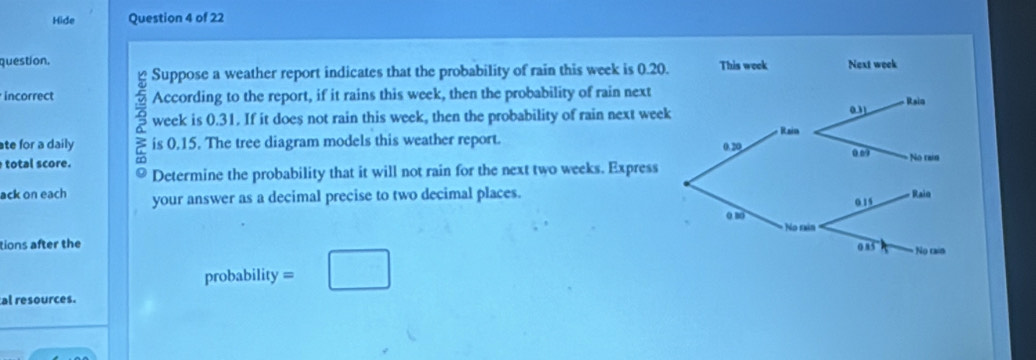 Hide Question 4 of 22 
question. 
Suppose a weather report indicates that the probability of rain this week is 0.20
incorrect According to the report, if it rains this week, then the probability of rain next 
week is 0.31. If it does not rain this week, then the probability of rain next wee 
ate for a daily ≥ is 0.15. The tree diagram models this weather report. 
total score. a 
Determine the probability that it will not rain for the next two weeks. Express 
ack on each your answer as a decimal precise to two decimal places. 
tions after the 
probability = □ 
al resources.